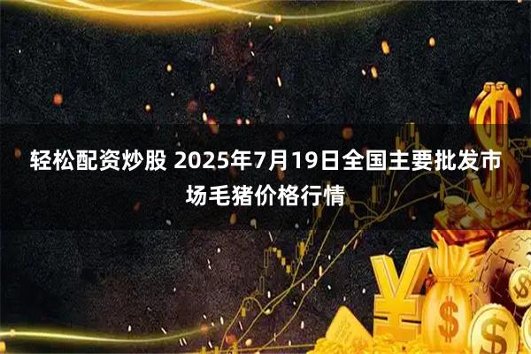 轻松配资炒股 2025年7月19日全国主要批发市场毛猪价格行情