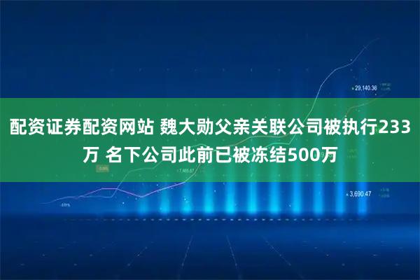 配资证券配资网站 魏大勋父亲关联公司被执行233万 名下公司此前已被冻结500万