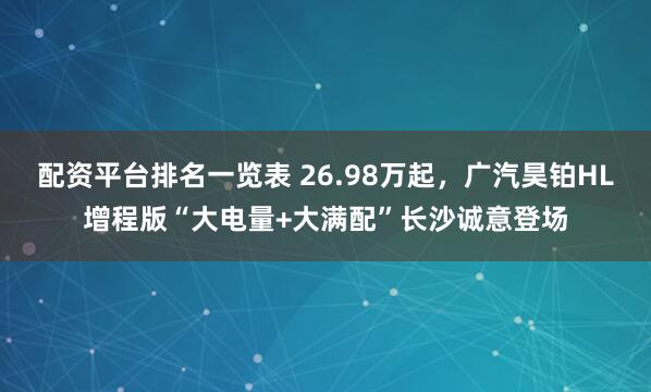配资平台排名一览表 26.98万起，广汽昊铂HL增程版“大电量+大满配”长沙诚意登场