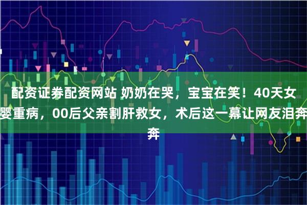 配资证券配资网站 奶奶在哭，宝宝在笑！40天女婴重病，00后父亲割肝救女，术后这一幕让网友泪奔