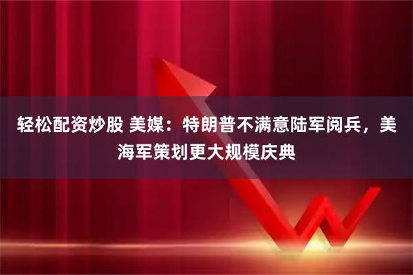 轻松配资炒股 美媒：特朗普不满意陆军阅兵，美海军策划更大规模庆典