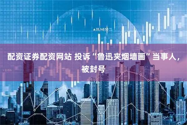 配资证券配资网站 投诉“鲁迅夹烟墙画”当事人，被封号
