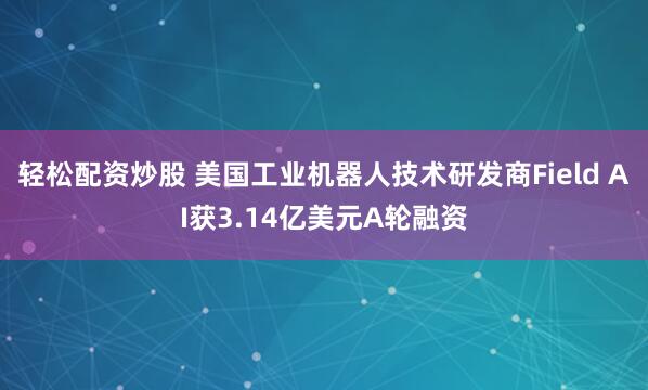 轻松配资炒股 美国工业机器人技术研发商Field AI获3.14亿美元A轮融资