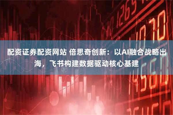 配资证券配资网站 倍思奇创新：以AI融合战略出海，飞书构建数据驱动核心基建