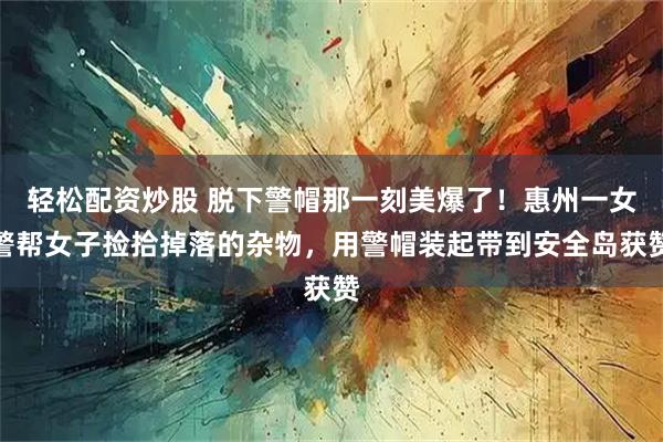 轻松配资炒股 脱下警帽那一刻美爆了！惠州一女警帮女子捡拾掉落的杂物，用警帽装起带到安全岛获赞