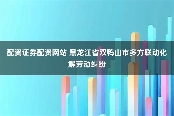 配资证券配资网站 黑龙江省双鸭山市多方联动化解劳动纠纷