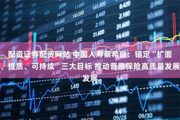 配资证券配资网站 中国人寿蔡希良：锚定“扩面、提质、可持续”三大目标 推动普惠保险高质量发展