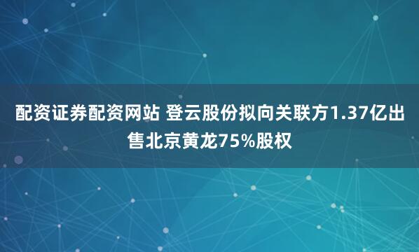 配资证券配资网站 登云股份拟向关联方1.37亿出售北京黄龙75%股权