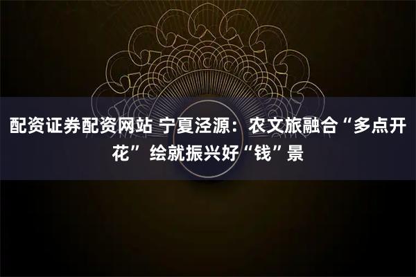 配资证券配资网站 宁夏泾源：农文旅融合“多点开花” 绘就振兴好“钱”景