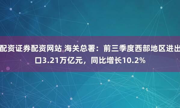 配资证券配资网站 海关总署：前三季度西部地区进出口3.21万亿元，同比增长10.2%