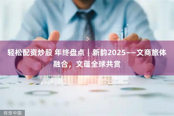 轻松配资炒股 年终盘点｜新韵2025——文商旅体融合，文蕴全球共赏