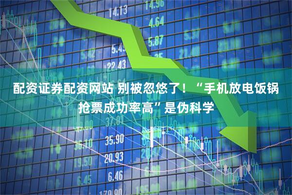 配资证券配资网站 别被忽悠了！“手机放电饭锅抢票成功率高”是伪科学