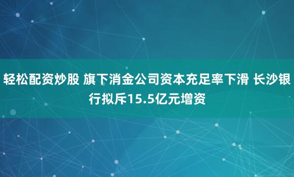 轻松配资炒股 旗下消金公司资本充足率下滑 长沙银行拟斥15.5亿元增资