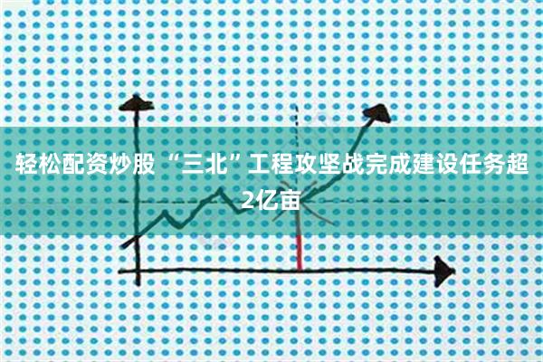 轻松配资炒股 “三北”工程攻坚战完成建设任务超2亿亩