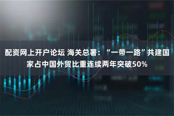配资网上开户论坛 海关总署：“一带一路”共建国家占中国外贸比重连续两年突破50%