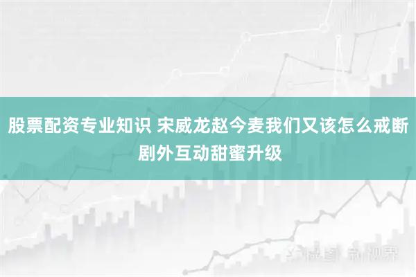 股票配资专业知识 宋威龙赵今麦我们又该怎么戒断 剧外互动甜蜜升级