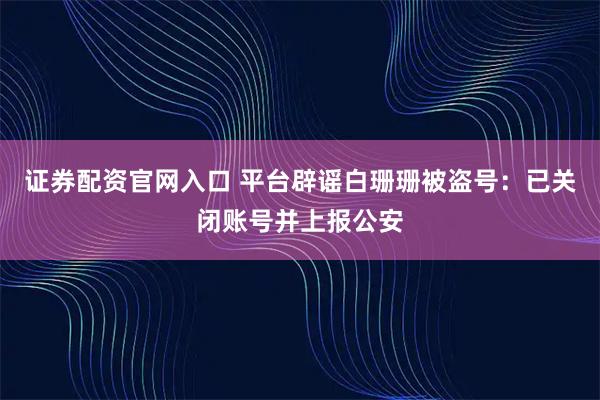 证券配资官网入口 平台辟谣白珊珊被盗号：已关闭账号并上报公安