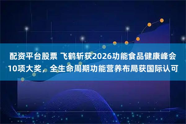 配资平台股票 飞鹤斩获2026功能食品健康峰会10项大奖，全生命周期功能营养布局获国际认可