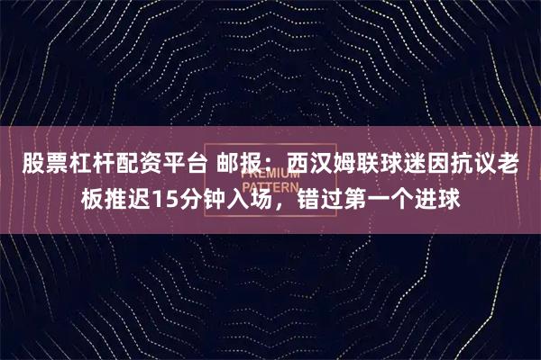 股票杠杆配资平台 邮报：西汉姆联球迷因抗议老板推迟15分钟入场，错过第一个进球