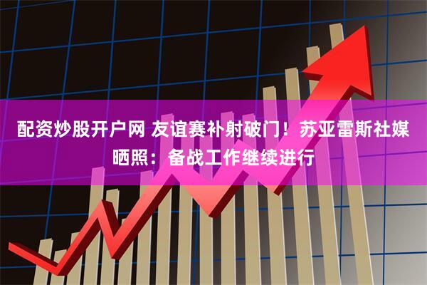 配资炒股开户网 友谊赛补射破门！苏亚雷斯社媒晒照：备战工作继续进行