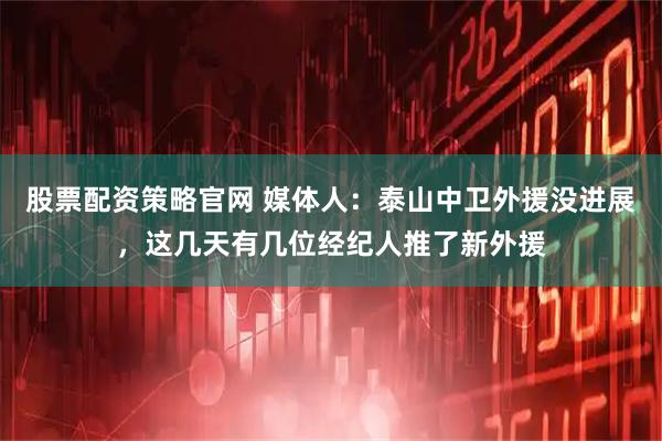 股票配资策略官网 媒体人：泰山中卫外援没进展，这几天有几位经纪人推了新外援