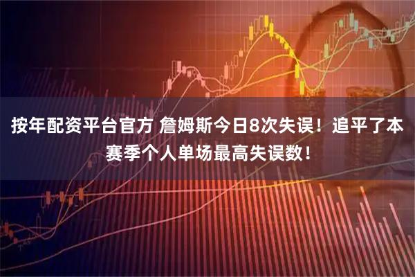 按年配资平台官方 詹姆斯今日8次失误！追平了本赛季个人单场最高失误数！