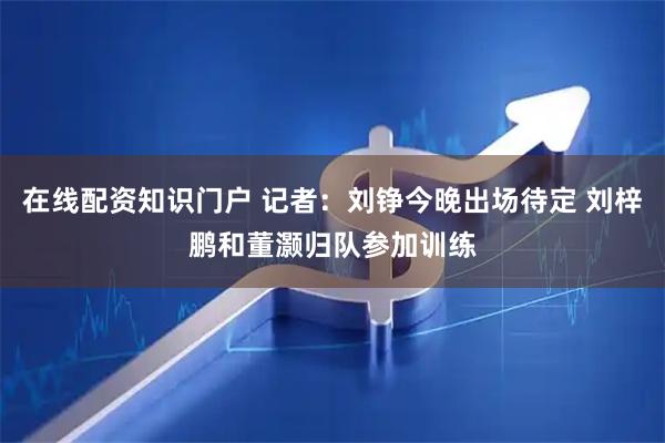 在线配资知识门户 记者：刘铮今晚出场待定 刘梓鹏和董灏归队参加训练