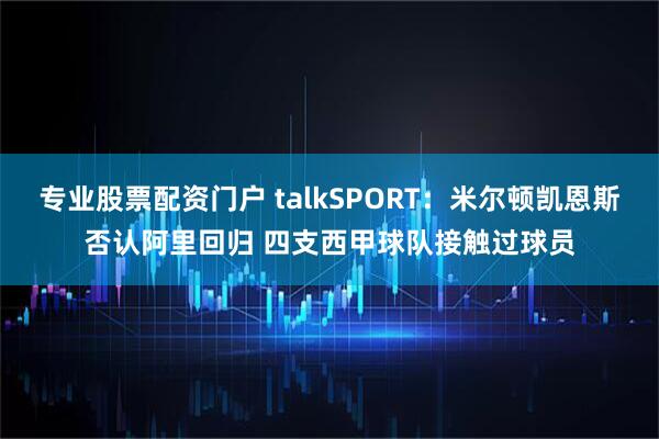 专业股票配资门户 talkSPORT：米尔顿凯恩斯否认阿里回归 四支西甲球队接触过球员