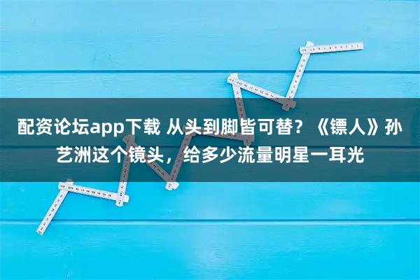 配资论坛app下载 从头到脚皆可替？《镖人》孙艺洲这个镜头，给多少流量明星一耳光