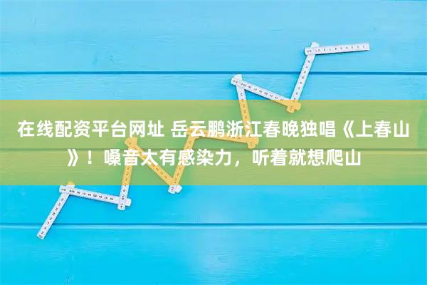在线配资平台网址 岳云鹏浙江春晚独唱《上春山》！嗓音太有感染力，听着就想爬山