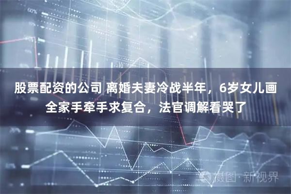 股票配资的公司 离婚夫妻冷战半年，6岁女儿画全家手牵手求复合，法官调解看哭了