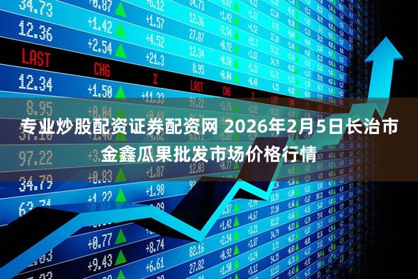 专业炒股配资证券配资网 2026年2月5日长治市金鑫瓜果批发市场价格行情