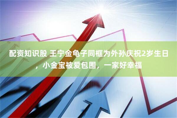 配资知识股 王宁金龟子同框为外孙庆祝2岁生日，小金宝被爱包围，一家好幸福