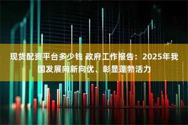 现货配资平台多少钱 政府工作报告：2025年我国发展向新向优、彰显蓬勃活力