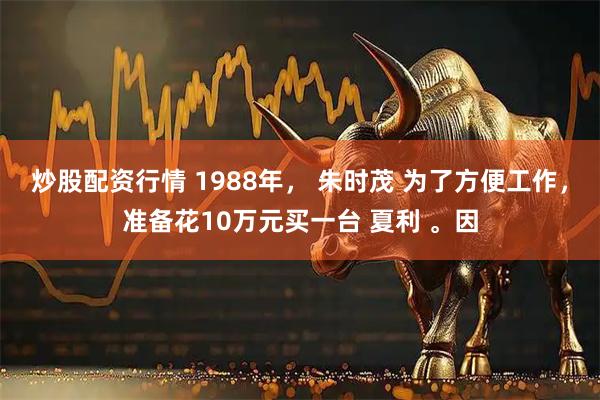 炒股配资行情 1988年， 朱时茂 为了方便工作，准备花10万元买一台 夏利 。因