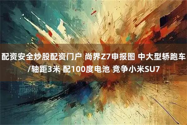 配资安全炒股配资门户 尚界Z7申报图 中大型轿跑车/轴距3米 配100度电池 竞争小米SU7