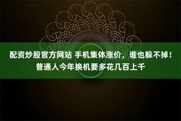 配资炒股官方网站 手机集体涨价，谁也躲不掉！普通人今年换机要多花几百上千