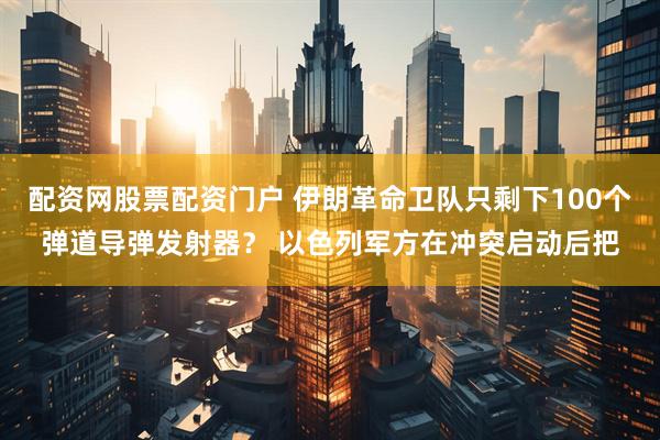 配资网股票配资门户 伊朗革命卫队只剩下100个弹道导弹发射器？ 以色列军方在冲突启动后把