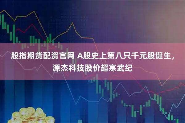 股指期货配资官网 A股史上第八只千元股诞生，源杰科技股价超寒武纪