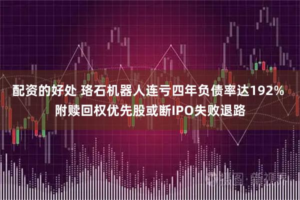 配资的好处 珞石机器人连亏四年负债率达192% 附赎回权优先股或断IPO失败退路